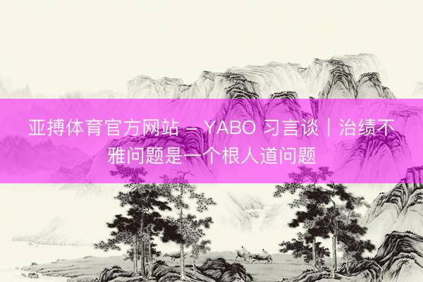 亚搏体育官方网站 - YABO 习言谈｜治绩不雅问题是一个根人道问题