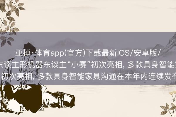 亚搏·体育app(官方)下载最新IOS/安卓版/手机版APP下载 赛力斯东谈主形机器东谈主“小赛”初次亮相， 多款具身智能家具沟通在本年内连续发布