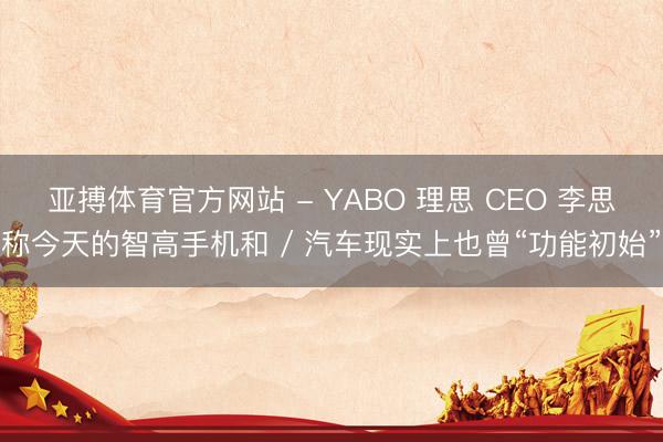 亚搏体育官方网站 - YABO 理思 CEO 李思称今天的智高手机和 / 汽车现实上也曾“功能初始”