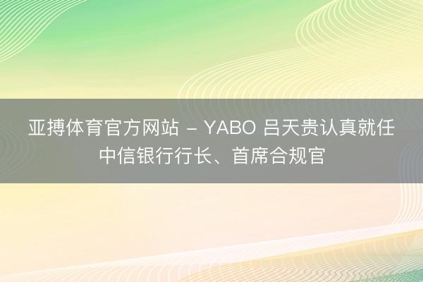 亚搏体育官方网站 - YABO 吕天贵认真就任中信银行行长、首席合规官