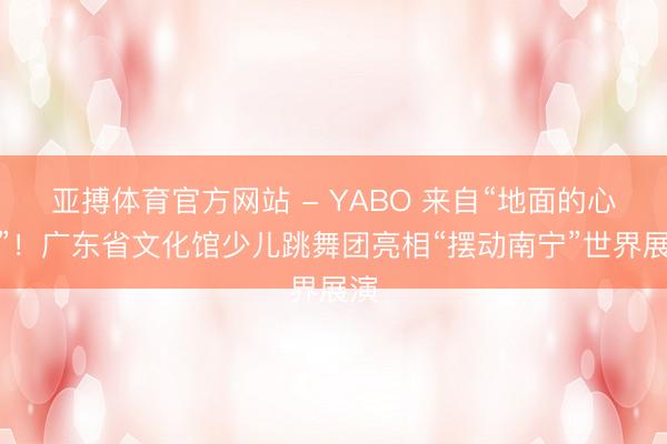 亚搏体育官方网站 - YABO 来自“地面的心跳”！广东省文化馆少儿跳舞团亮相“摆动南宁”世界展演
