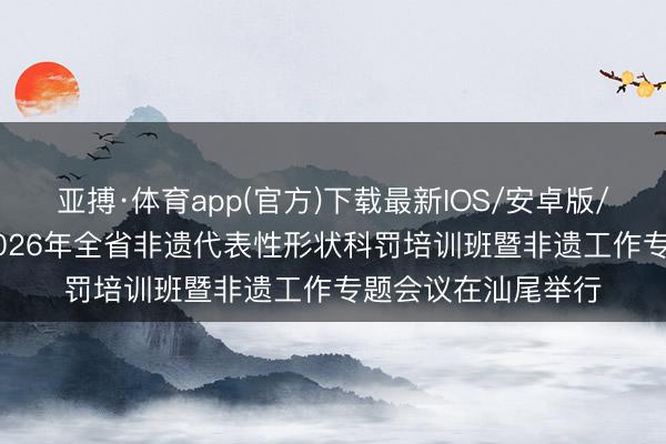 亚搏·体育app(官方)下载最新IOS/安卓版/手机版APP下载 2026年全省非遗代表性形状科罚培训班暨非遗工作专题会议在汕尾举行