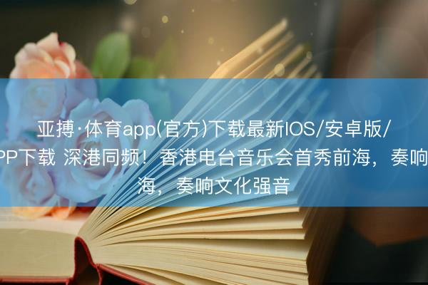 亚搏·体育app(官方)下载最新IOS/安卓版/手机版APP下载 深港同频！香港电台音乐会首秀前海，奏响文化强音