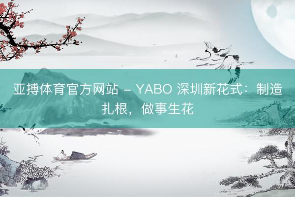 亚搏体育官方网站 - YABO 深圳新花式：制造扎根，做事生花