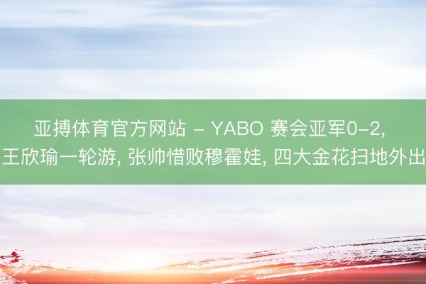 亚搏体育官方网站 - YABO 赛会亚军0-2, 王欣瑜一轮游, 张帅惜败穆霍娃, 四大金花扫地外出