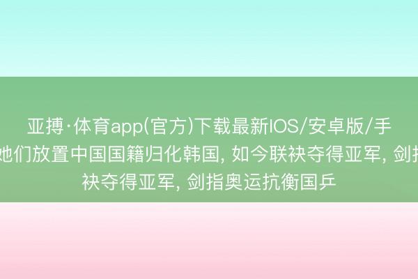 亚搏·体育app(官方)下载最新IOS/安卓版/手机版APP下载 她们放置中国国籍归化韩国， 如今联袂夺得亚军， 剑指奥运抗衡国乒