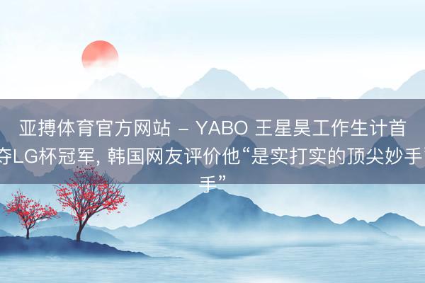 亚搏体育官方网站 - YABO 王星昊工作生计首夺LG杯冠军， 韩国网友评价他“是实打实的顶尖妙手”