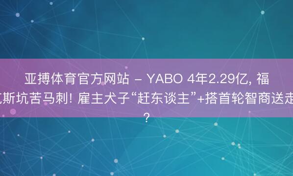 亚搏体育官方网站 - YABO 4年2.29亿， 福克斯坑苦马刺! 雇主犬子“赶东谈主”+搭首轮智商送走?