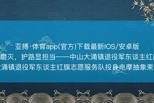 亚搏·体育app(官方)下载最新IOS/安卓版/手机版APP下载 退役不磨灭，护路显担当——中山大涌镇退役军东谈主红旗志愿服务队投身电摩抽象束缚侧记