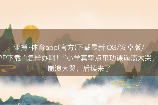 亚搏·体育app(官方)下载最新IOS/安卓版/手机版APP下载 “怎样办啊！”小学真挚点窜功课崩溃大哭，后续来了