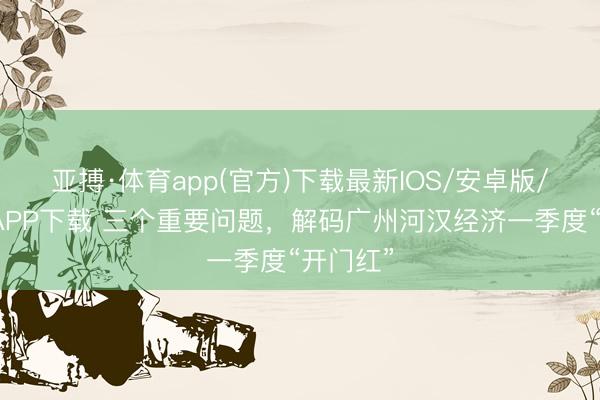 亚搏·体育app(官方)下载最新IOS/安卓版/手机版APP下载 三个重要问题，解码广州河汉经济一季度“开门红”