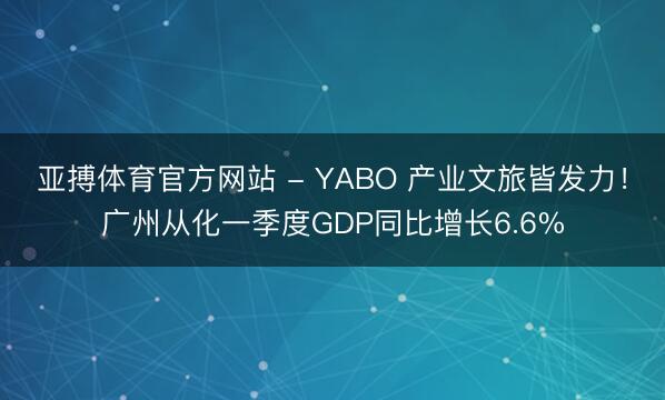 亚搏体育官方网站 - YABO 产业文旅皆发力！广州从化一季度GDP同比增长6.6%