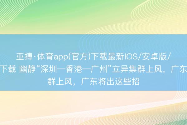 亚搏·体育app(官方)下载最新IOS/安卓版/手机版APP下载 幽静“深圳—香港—广州”立异集群上风，广东将出这些招