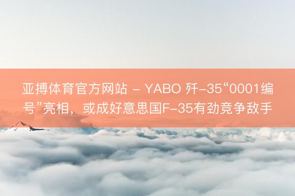 亚搏体育官方网站 - YABO 歼-35“0001编号”亮相，或成好意思国F-35有劲竞争敌手