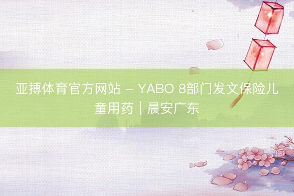 亚搏体育官方网站 - YABO 8部门发文保险儿童用药｜晨安广东