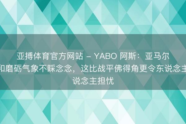 亚搏体育官方网站 - YABO 阿斯：亚马尔比赛和磨砺气象不睬念念，这比战平佛得角更令东说念主担忧