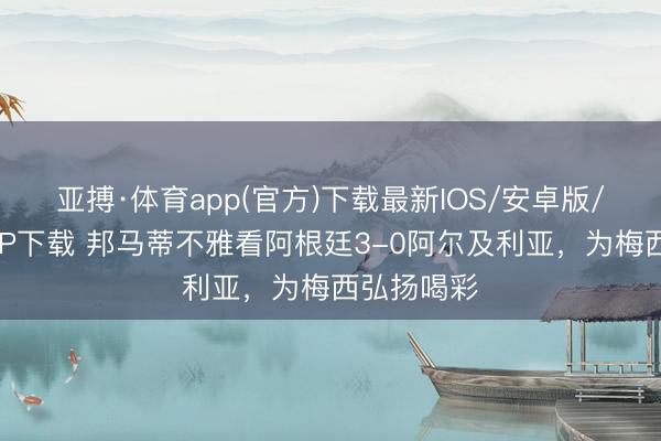 亚搏·体育app(官方)下载最新IOS/安卓版/手机版APP下载 邦马蒂不雅看阿根廷3-0阿尔及利亚，为梅西弘扬喝彩