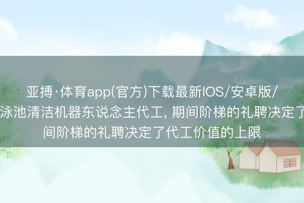 亚搏·体育app(官方)下载最新IOS/安卓版/手机版APP下载 泳池清洁机器东说念主代工, 期间阶梯的礼聘决定了代工价值的上限