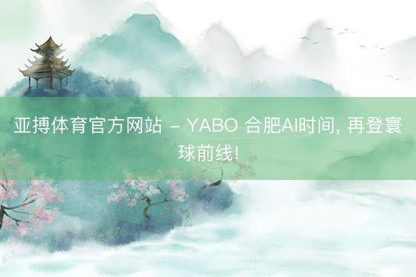 亚搏体育官方网站 - YABO 合肥AI时间， 再登寰球前线!