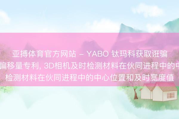 亚搏体育官方网站 - YABO 钛玛科获取诳骗3D相机智能测量材料偏移量专利， 3D相机及时检测材料在伙同进程中的中心位置和及时宽度值