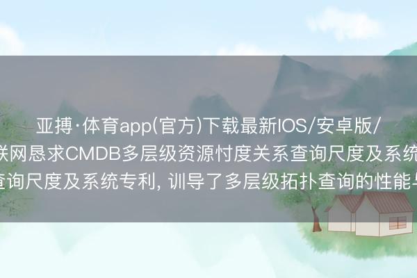亚搏·体育app(官方)下载最新IOS/安卓版/手机版APP下载 联通物联网恳求CMDB多层级资源忖度关系查询尺度及系统专利， 训导了多层级拓扑查询的性能与遵循准确性