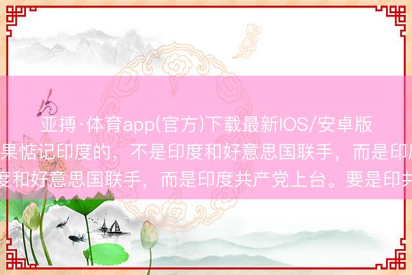亚搏·体育app(官方)下载最新IOS/安卓版/手机版APP下载 中国委果惦记印度的，不是印度和好意思国联手，而是印度共产党上台。要是印共