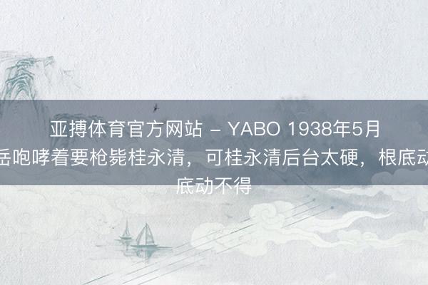 亚搏体育官方网站 - YABO 1938年5月，薛岳咆哮着要枪毙桂永清，可桂永清后台太硬，根底动不得