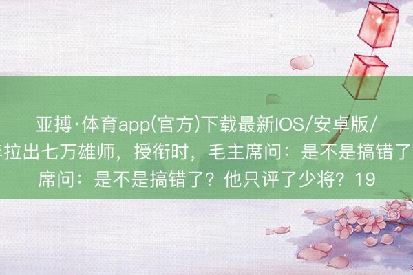 亚搏·体育app(官方)下载最新IOS/安卓版/手机版APP下载 半年拉出七万雄师，授衔时，毛主席问：是不是搞错了？他只评了少将？19