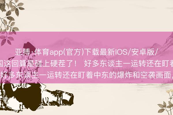 亚搏·体育app(官方)下载最新IOS/安卓版/手机版APP下载 好意思国这回算是碰上硬茬了! 好多东谈主一运转还在盯着中东的爆炸和空袭画面,