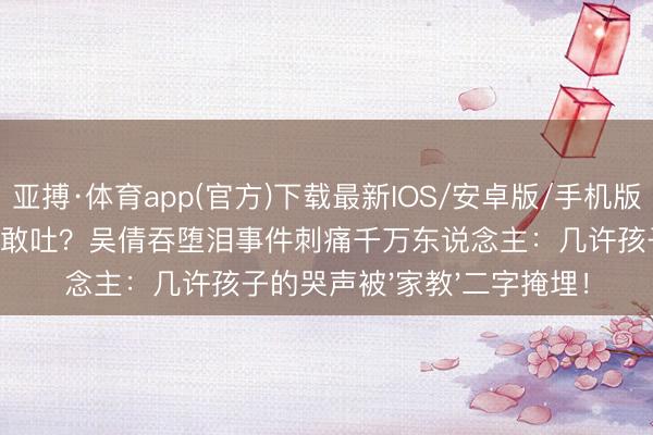 亚搏·体育app(官方)下载最新IOS/安卓版/手机版APP下载 牙齿打掉不敢吐？吴倩吞堕泪事件刺痛千万东说念主：几许孩子的哭声被'家教'二字掩埋！