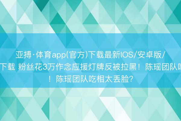 亚搏·体育app(官方)下载最新IOS/安卓版/手机版APP下载 粉丝花3万作念应援灯牌反被拉黑!陈瑶团队吃相太丢脸?