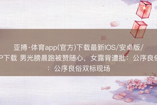 亚搏·体育app(官方)下载最新IOS/安卓版/手机版APP下载 男光膀晨跑被赞随心,女露背遭批:公序良俗双标现场